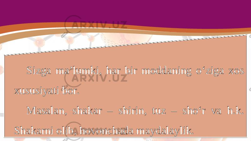 Sizga ma’lumki, har bir moddaning o‘ziga xos xususiyati bor. Masalan, shakar – shirin, tuz – sho‘r va h.k. Shakarni olib, hovonchada maydalaylik. 