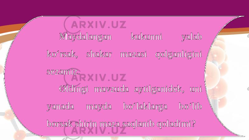 Maydalangan kukunni yalab ko‘rsak, shakar mazasi qolganligini sezamiz. Oldingi mavzuda aytilganidek, uni yanada mayda bo‘laklarga bo‘lib borsak shirin maza saqlanib qoladimi? 