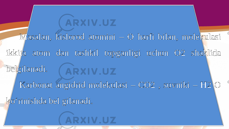 Masalan, kislorod atomini – O harfi bilan, molekulasi ikkita atom dan tashkil topganligi uchun O2 shaklida belgilanadi. Karbonat angidrid molekulasi – CO2 , suvniki – H2 O ko‘rinishda bel gilanadi. 