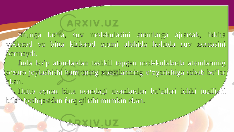 Shunga ko‘ra, suv molekulasini atomlarga ajratsak, ikkita vodorod va bitta kislorod atomi alohida holatda suv xossasini bermaydi. Juda ko‘p atomlardan tashkil topgan molekulalarda atomlarning o‘zaro joylashishi ham uning xossalarining o‘zgarishiga sabab bo‘lar ekan. Hatto aynan bitta nomdagi atomlardan ba’zilari ichki tuzilishi bilan boshqasidan farq qilishi mumkin ekan. 