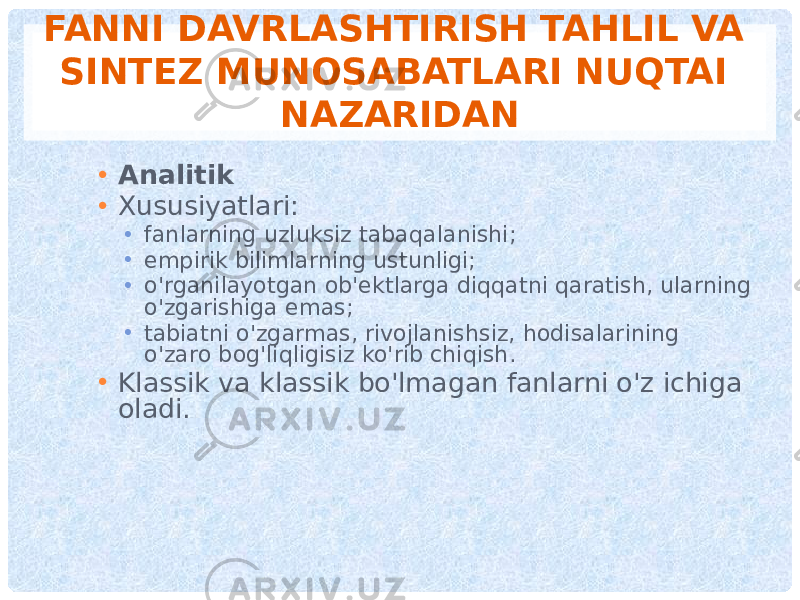 FANNI DAVRLASHTIRISH TAHLIL VA SINTEZ MUNOSABATLARI NUQTAI NAZARIDAN • Analitik • Xususiyatlari: • fanlarning uzluksiz tabaqalanishi; • empirik bilimlarning ustunligi; • o&#39;rganilayotgan ob&#39;ektlarga diqqatni qaratish, ularning o&#39;zgarishiga emas; • tabiatni o&#39;zgarmas, rivojlanishsiz, hodisalarining o&#39;zaro bog&#39;liqligisiz ko&#39;rib chiqish. • Klassik va klassik bo&#39;lmagan fanlarni o&#39;z ichiga oladi. 