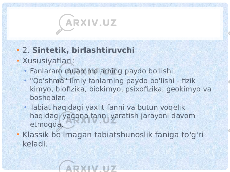 • 2. Sintetik, birlashtiruvchi • Xususiyatlari: • Fanlararo muammolarning paydo bo&#39;lishi • &#34;Qo&#39;shma&#34; ilmiy fanlarning paydo bo&#39;lishi - fizik kimyo, biofizika, biokimyo, psixofizika, geokimyo va boshqalar. • Tabiat haqidagi yaxlit fanni va butun voqelik haqidagi yagona fanni yaratish jarayoni davom etmoqda. • Klassik bo&#39;lmagan tabiatshunoslik faniga to&#39;g&#39;ri keladi. 