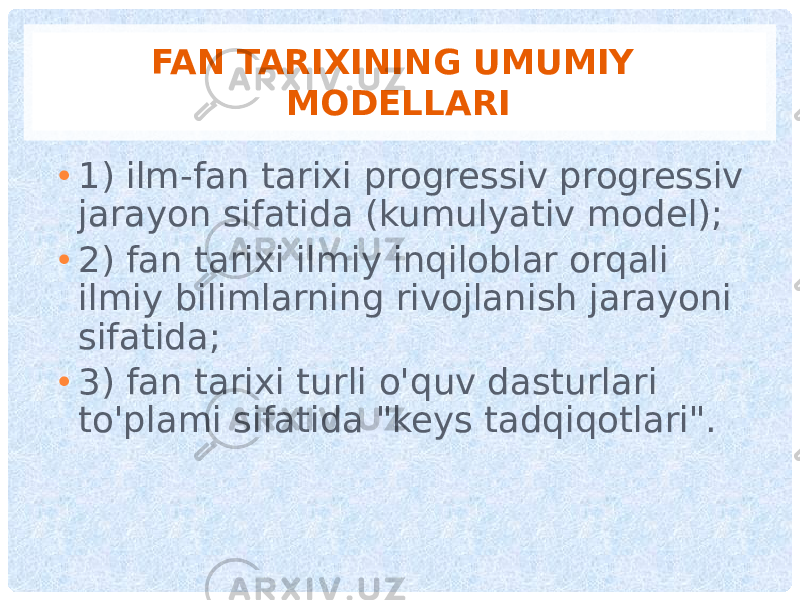 FAN TARIXINING UMUMIY MODELLARI • 1) ilm-fan tarixi progressiv progressiv jarayon sifatida (kumulyativ model); • 2) fan tarixi ilmiy inqiloblar orqali ilmiy bilimlarning rivojlanish jarayoni sifatida; • 3) fan tarixi turli o&#39;quv dasturlari to&#39;plami sifatida &#34;keys tadqiqotlari&#34;. 