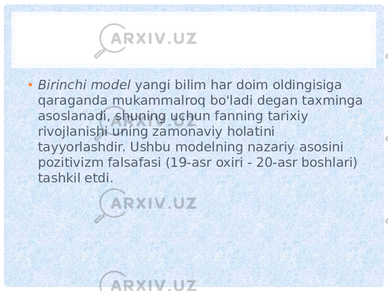 • Birinchi model yangi bilim har doim oldingisiga qaraganda mukammalroq bo&#39;ladi degan taxminga asoslanadi, shuning uchun fanning tarixiy rivojlanishi uning zamonaviy holatini tayyorlashdir. Ushbu modelning nazariy asosini pozitivizm falsafasi (19-asr oxiri - 20-asr boshlari) tashkil etdi. 