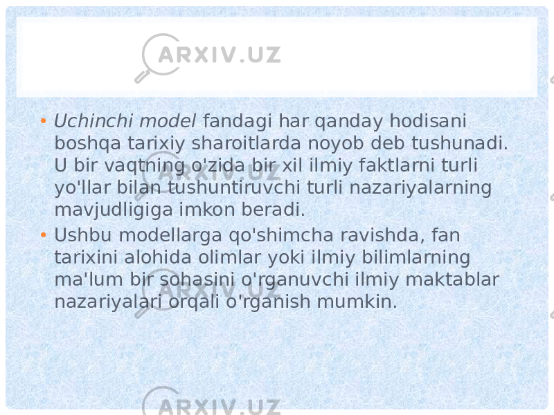 • Uchinchi model fandagi har qanday hodisani boshqa tarixiy sharoitlarda noyob deb tushunadi. U bir vaqtning o&#39;zida bir xil ilmiy faktlarni turli yo&#39;llar bilan tushuntiruvchi turli nazariyalarning mavjudligiga imkon beradi. • Ushbu modellarga qo&#39;shimcha ravishda, fan tarixini alohida olimlar yoki ilmiy bilimlarning ma&#39;lum bir sohasini o&#39;rganuvchi ilmiy maktablar nazariyalari orqali o&#39;rganish mumkin. 