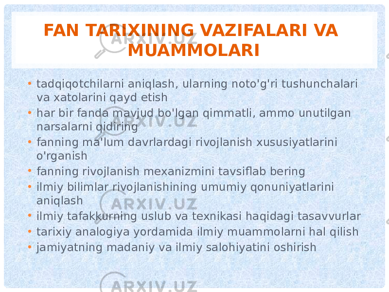 FAN TARIXINING VAZIFALARI VA MUAMMOLARI • tadqiqotchilarni aniqlash, ularning noto&#39;g&#39;ri tushunchalari va xatolarini qayd etish • har bir fanda mavjud bo&#39;lgan qimmatli, ammo unutilgan narsalarni qidiring • fanning ma&#39;lum davrlardagi rivojlanish xususiyatlarini o&#39;rganish • fanning rivojlanish mexanizmini tavsiflab bering • ilmiy bilimlar rivojlanishining umumiy qonuniyatlarini aniqlash • ilmiy tafakkurning uslub va texnikasi haqidagi tasavvurlar • tarixiy analogiya yordamida ilmiy muammolarni hal qilish • jamiyatning madaniy va ilmiy salohiyatini oshirish 