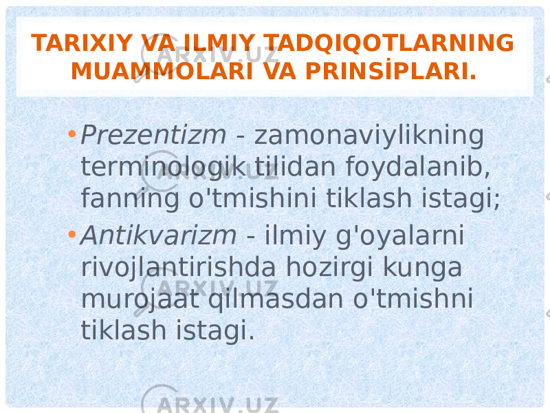 TARIXIY VA ILMIY TADQIQOTLARNING MUAMMOLARI VA PRINSİPLARI. • Prezentizm - zamonaviylikning terminologik tilidan foydalanib, fanning o&#39;tmishini tiklash istagi; • Antikvarizm - ilmiy g&#39;oyalarni rivojlantirishda hozirgi kunga murojaat qilmasdan o&#39;tmishni tiklash istagi. 