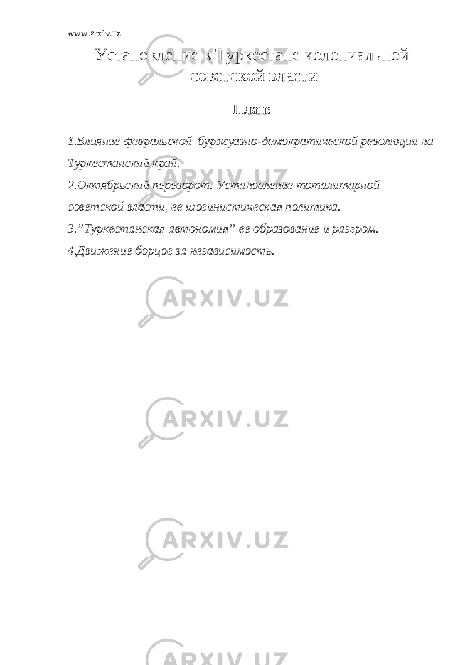 www.arxiv.uz Установление в Туркестане колониальной советской власти План: 1.Влияние февральской буржуазно-демократической революции на Туркестанский край. 2.Октябрьский переворот. Установление тоталитарной советской власти, ее шовинистическая политика. 3.”Туркестанская автономия” ее образование и разгром. 4.Движение борцов за независимость. 