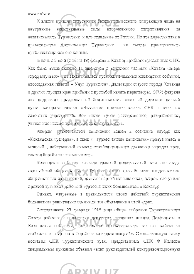 www.arxiv.uz К власти пришли сторонники бескомпромиссного, опирающие лишь на внутренние национальные силы вооруженного сопротивления за независимость Туркестана и его отделение от России. Но эта перестановка в правительстве Автономного Туркестана не смогла приостановить приближающегося его концам. В ночь с 5 по 6 (с 18 на 19) февраля в Коканд прибыли присланные СНК. Как было выше сказано 11 эшелонов с войскими частями «Коканд теперь город мертвых»- так заканчивалась хроника печальных кокандских событий, воссозданная газетой « Улуг Туркистон». Делегации старого города Коканда и других городов края прибыли с просьбой начать переговоры. 9(22) февраля они подписали предложенный большевиками «мирный договор» первый пункт которого гласил «Население признает власть СНК и местных советских учреждений. Вот таким путем расстрелянное, разграбленное, униженное население приняло советскую власть. Разгром Туркестанской автономии вошел в сознание народа как «Кокандская трагедия», а сама « Туркестанская автономия» превратилась в мощный , действенный символ освободительного движения народов края, символ борьбы за независимость. Кокандские события вызвали громкий политический резонанс среди европейской общественности Туркестанского края. Многие представители общественных организаций, деятели партий меньшевиков, эсеров выступили с резкой критикой действий туркестанских большевиков в Коканде. Однако, уверенные в правильности своих действий туркестанские большевики решительно отменили все объявление в свой адрес. Состоявшееся 23 февраля 1918 года общее собрание Туркестанского Совета рабочих и солдатских депутатов, заслушов доклад Перфильева о Кокандских событиях, постановило «приветствовать рев-ные войска за стойкость и энергию в борьбе с контрреволюцией». Окончательную точку поставил СНК Туркестанского края. Представитель СНК Ф Колесов специальным приказом объявил «всех руководителей контрреволюционную 