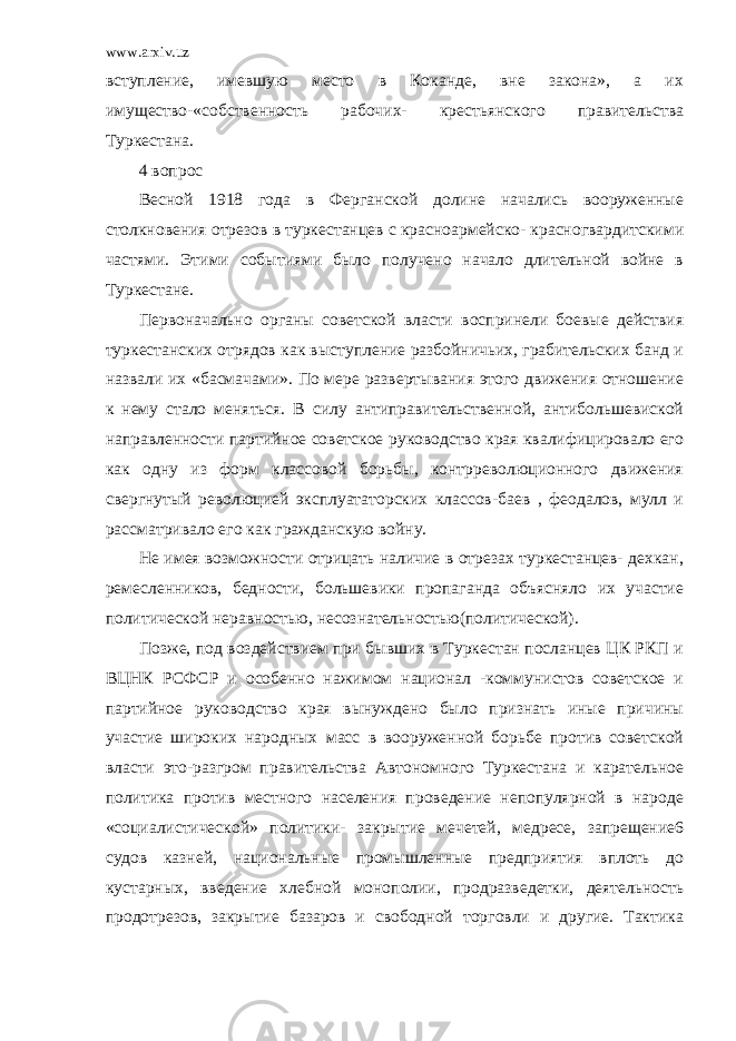 www.arxiv.uz вступление, имевшую место в Коканде, вне закона», а их имущество-«собственность рабочих- крестьянского правительства Туркестана. 4 вопрос Весной 1918 года в Ферганской долине начались вооруженные столкновения отрезов в туркестанцев с красноармейско- красногвардитскими частями. Этими событиями было получено начало длительной войне в Туркестане. Первоначально органы советской власти воспринели боевые действия туркестанских отрядов как выступление разбойничьих, грабительских банд и назвали их «басмачами». По мере развертывания этого движения отношение к нему стало меняться. В силу антиправительственной, антибольшевиской направленности партийное советское руководство края квалифицировало его как одну из форм классовой борьбы, контрреволюционного движения свергнутый революцией эксплуататорских классов-баев , феодалов, мулл и рассматривало его как гражданскую войну. Не имея возможности отрицать наличие в отрезах туркестанцев- дехкан, ремесленников, бедности, большевики пропаганда объясняло их участие политической неравностью, несознательностью(политической). Позже, под воздействием при бывших в Туркестан посланцев ЦК РКП и ВЦНК РСФСР и особенно нажимом национал -коммунистов советское и партийное руководство края вынуждено было признать иные причины участие широких народных масс в вооруженной борьбе против советской власти это-разгром правительства Автономного Туркестана и карательное политика против местного населения проведение непопулярной в народе «социалистической» политики- закрытие мечетей, медресе, запрещение6 судов казней, национальные промышленные предприятия вплоть до кустарных, введение хлебной монополии, продразведетки, деятельность продотрезов, закрытие базаров и свободной торговли и другие. Тактика 