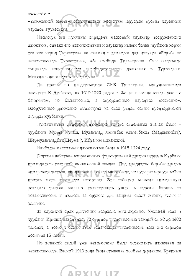 www.arxiv.uz «выжженной земли», обернувшаяся жестоким террором против коренных народов Туркестана. Несмотря эти причины определи массовый характер вооруженного движения, однако его возникновение и характер имели более глубокие корни так как народ Туркестана не снимал с повестки дня лозунги «Борьба за независимость Туркестана», «За свободу Туркестана». Они составили сущность национального освободительного движения в Туркестане. Менялись линии формы и тактики. По признанию представители СНК Туркестана, мусульманского комитета К Атабаева, «в 1919-1920 годах в Фергане имели место уже не бандитизм, не басмачество, а определенное народное восстание». Вооруженное движение выдвинуло из свох рядов сотни предводителей отрядов курбании. Признанными лидерами движение на его отдельных этапах были – курбании Мулла Иргаш, Мухаммад Аминбек Ахметбеков (Мадаминбек), Шермухаммадбек(Шермат), Ибрагим Локайский. Наиболее массовыми движениями были в 1918-1924 году. Годовые действие вооруженных формирований против отрядов Курбани проводились тактикой «выжженной земли». Под предлогом борьбы против «покровительства», «поддержки» восставших была, но сути развернута война против всего коренного населения. Эти события вызвали спонтанную реакцию тысячи мирных туркестанцев ушли в отряды борцов за независимость и взялось за оружие для защиты своей жизни, чести и религии. За короткий срок движении возросло многократно. Уже1918 года в курбани Иргаша находилось 70 отрядов численностью каждый от 20 до 1800 человек, а всего к осени 1918 года общая численность всех его отрядов достигла 15 тысяч. Но военной силой уже невозможно было остановить движение за независимость. Весной 1919 года была отмечена особым дарлахом. Крупные 