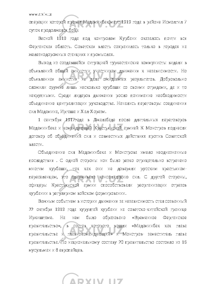 www.arxiv.uz операции которой провел Мадаминбек(март 1919 года в районе Исмолгил 7 суток продолжался бой). Весной 1919 года под контролем Курбани оказалось почти вся Ферганская область. Советская власть сохранилась только в городах на железнодорожных станциях и промыслах. Выход из создавшейся ситуацией туркестанские коммунисты видели в объявлений общей амнистии участникам движения к независимости. Но объявленная амнистия не дала ожидаемых результатов. Добровольно сложили оружие лишь несколько курбаши со своими отрядами, да и то некрупными. Среди лидеров движения росло понимание необходимости объединение централизации руководства. Начались переговоры соединения сил Мадамина, Иргаша и Хал-Хорезм. 1 сентября 1917года в Джалабаде после длительных переговоров Мадаминбека и командующей Крестьянской армией К Монстров поднесли договор об объединений сил и совместных действиях против Советской власти. Объединение сил Мадаминбека и Монстрова имело неодназначные последствия . С одной стороны нон было резко отрицательно встречено многим курбаши, так как они не доверяли русским крестьянам- переселенцам, это сдерживало консолидацию сил. С другой стороны, офицеры Крестьянской армии способствовали реорганизации отрезов курбании в регулярном войском формировании. Важным событием в истории движения за независимость стал созванный 22 октября 1919 года курултай курбани на советско-китайской границе Иркиштаме. На нем было образовано «Временное Ферганское правительство», в состав которого вошли «Мадаминбек как глава правительства и главнокомандующий» и Монстров- заместитель глава правительства. По национальному составу 20 правительство состояло из 16 мусульман и 8 европейцев. 