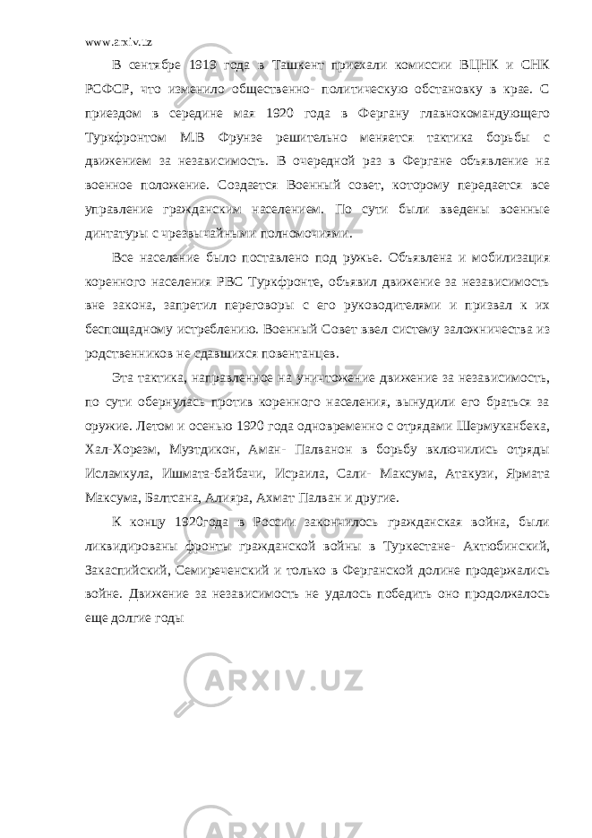 www.arxiv.uz В сентябре 1919 года в Ташкент приехали комиссии ВЦНК и СНК РСФСР, что изменило общественно- политическую обстановку в крае. С приездом в середине мая 1920 года в Фергану главнокомандующего Туркфронтом М.В Фрунзе решительно меняется тактика борьбы с движением за независимость. В очередной раз в Фергане объявление на военное положение. Создается Военный совет, которому передается все управление гражданским населением. По сути были введены военные динтатуры с чрезвычайными полномочиями. Все население было поставлено под ружье. Объявлена и мобилизация коренного населения РВС Туркфронте, объявил движение за независимость вне закона, запретил переговоры с его руководителями и призвал к их беспощадному истреблению. Военный Совет ввел систему заложничества из родственников не сдавшихся повентанцев. Эта тактика, направленное на уничтожение движение за независимость, по сути обернулась против коренного населения, вынудили его браться за оружие. Летом и осенью 1920 года одновременно с отрядами Шермуканбека, Хал-Хорезм, Муэтдикон, Аман- Палванон в борьбу включились отряды Исламкула, Ишмата-байбачи, Исраила, Сали- Максума, Атакузи, Ярмата Максума, Балтсана, Алияра, Ахмат Палван и другие. К концу 1920года в России закончилось гражданская война, были ликвидированы фронты гражданской войны в Туркестане- Актюбинский, Закаспийский, Семиреченский и только в Ферганской долине продержались войне. Движение за независимость не удалось победить оно продолжалось еще долгие годы 