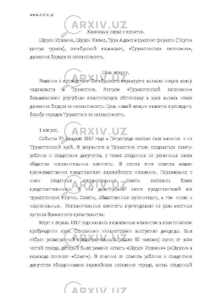 www.arxiv.uz Ключевые слова и понятия. Шурои Исламия, Шурои Уламо, Турк Адамо марказият фиркаси (Партия центре турков), октябрьский переворот, «Туркестанская автономия», движение борцов за независимость. Цель лекции. Решения и последствия Октябрьского переворота вызвали новую волну недовольств в Туркестане. Разгром «Туркестанской автономии» большевиками усугубили политическую обстановку в крае вызвав новое движение борцов за независимость. Цель нашей лекции является проследить борьбу народов Туркестана за независимость. 1 вопрос. События 27 февраля 1917 года в Петрограде оказали свое влияние и на Туркестанский край. В результате в Туркестане стали создаваться советы рабочих и солдатских депутатов, а также созданные из различных слоев общества исполнительные комитеты. В состав этих советов вошли преимущественно представители европейского населения. Параллельно с ними созданные исполнительные советы оказались более представительными. В них делегировали своих представителей все туркестанские партии, Советы, общественные организации, в том числе и национальные. Исполнительные комитеты претендовали на роль местных органов Временного правительства. Март и апрель 1917 года явились переломным моментом в политическом пробуждении края. Основными инициаторами выступили джадиды. Был избран расширенный представительный (около 60 человек) орган от всех частей города, который было решено назвать «Шурои Исламия» («Шурои» в переводе означает «Совет»). В отличие от советов рабочих и солдатских депутатов объединивших европейское население города, вновь созданный 