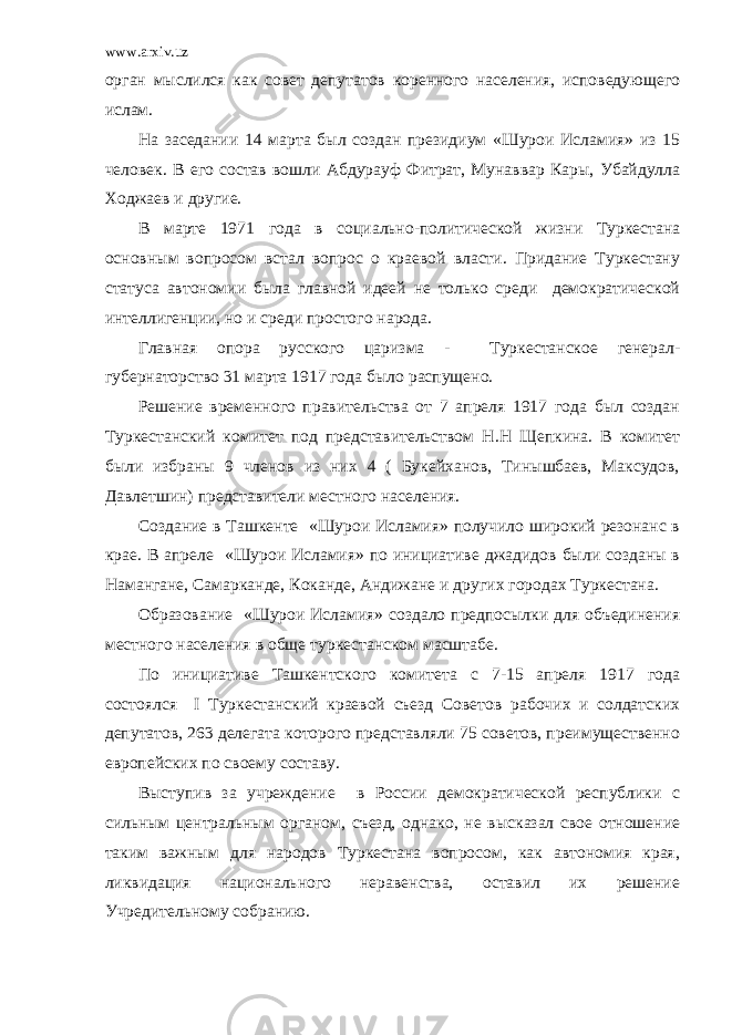 www.arxiv.uz орган мыслился как совет депутатов коренного населения, исповедующего ислам. На заседании 14 марта был создан президиум «Шурои Исламия» из 15 человек. В его состав вошли Абдурауф Фитрат, Мунаввар Кары, Убайдулла Ходжаев и другие. В марте 1971 года в социально-политической жизни Туркестана основным вопросом встал вопрос о краевой власти. Придание Туркестану статуса автономии была главной идеей не только среди демократической интеллигенции, но и среди простого народа. Главная опора русского царизма - Туркестанское генерал- губернаторство 31 марта 1917 года было распущено. Решение временного правительства от 7 апреля 1917 года был создан Туркестанский комитет под представительством Н.Н Щепкина. В комитет были избраны 9 членов из них 4 ( Букейханов, Тинышбаев, Максудов, Давлетшин) представители местного населения. Создание в Ташкенте «Шурои Исламия» получило широкий резонанс в крае. В апреле «Шурои Исламия» по инициативе джадидов были созданы в Намангане, Самарканде, Коканде, Андижане и других городах Туркестана. Образование «Шурои Исламия» создало предпосылки для объединения местного населения в обще туркестанском масштабе. По инициативе Ташкентского комитета с 7-15 апреля 1917 года состоялся I Туркестанский краевой съезд Советов рабочих и солдатских депутатов, 263 делегата которого представляли 75 советов, преимущественно европейских по своему составу. Выступив за учреждение в России демократической республики с сильным центральным органом, съезд, однако, не высказал свое отношение таким важным для народов Туркестана вопросом, как автономия края, ликвидация национального неравенства, оставил их решение Учредительному собранию. 