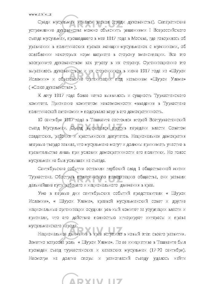 www.arxiv.uz Среди мусульман начался раскол (среди духовенства). Сепаратиские устремление духовенства можно объяснить решениями I Всероссийского съезда мусульман, прошедшего в мае 1917 года в Москве, где говорилось об уравнении в политических правах женщин-мусульманок с мужчинами, об ослаблении некоторых норм шариата в сторону эмансипации. Все это воспринято духовенством как угрозу в их сторону. Организационно это выразилось духовенством и их сторонников в июне 1917 года из «Шурои Исламии» и образование организации под названием «Шурои Улема» ( «Союз духовенства» ). К лету 1917 года более четко выявилось и сущность Туркестанского комитета. Признание комитетом невозможности «введения в Туркестане политической автономии » подорвало веру в его демократичность. 10 сентября 1917 года в Ташкенте состоялся второй Всетуркестанский съезд Мусульман. Съезд высказался против передачи власти Советом солдатских, рабочих и крестьянских депутатов. Национальная демократия впервые твердо завила, что мусульмане могут и должны принимать участие в правительстве лишь при условии демократичности его политики. Но голос мусульман не был услышан на съезде. Сентябрьские события оставили глубокий след 1 общественной жизни Туркестана. Обострив политическую поледизацию общества, они развели дальнейшие пути рабочего и национального движения в крае. Уже в первые дни сентябрьских событий представители « Шурои Исламия», « Шурои Улема», краевой мусульманский совет и другие национальные организации осудили рев-ный комитет за узурпации власти и признали, что его действие полностью игнорирует интересы и права мусульманского народа. Национальное движение в крае вступило в новый этап своего развития. Заметно возросла роль « Шурои Улема». По ее инициативе в Ташкенте был проведен съезд туркестанских и казахских мусульман (17-20 сентября). Несмотря на долгие споры и разногласий съезду удалось найти 