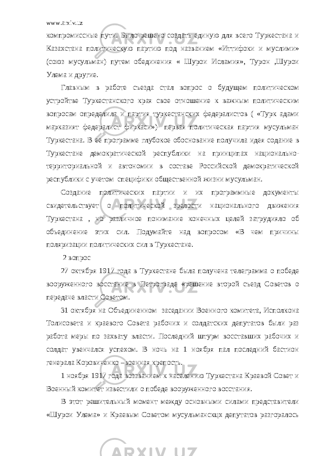 www.arxiv.uz компромиссные пути. Было решено создать единую для всего Туркестана и Казахстана политическую партию под названием «Иттифоки и муслими» (союз мусульман) путем обединения « Шурои Исламия», Турон ,Шурои Улема и другие. Главным в работе съезда стал вопрос о будущем политическом устройтве Туркестанского края свое отношение к важным политическим вопросам определила и партия туркестанских федералистов ( «Турк адами марказият федералист фиркаси»)- первая политическая партия мусульман Туркестана. В ее программе глубокое обоснование получила идея содание в Туркестане демократической республики на принципах национально- территориальной и автономии в составе Российской демократической республики с учетом специфики общественной жизни мусульман. Создание политических партии и их программные документы свидетельствует о политической зрелости национального движения Туркестана , но различное понимание конечных целей затрудияло об объединение этих сил. Подумайте над вопросом «В чем причины поляризации политических сил в Туркестане. 2 вопрос 27 октября 1917 года в Туркестане была получена телеграмма о победе вооруженного восстание в Петрограде «решение второй съезд Советов о передаче власти Советом. 31 октября на Объединенном заседании Военного комитета, Исполкона Толисовета и краевого Совета рабочих и солдатских депутатов были раз работа меры по захвату власти. Последний штурм восставших рабочих и солдат увенчался успехом. В ночь на 1 ноября пал последний бастион генерала Коровиченко –военная крепость. 1 ноября 1917 года воззванием к населению Туркестана Краевой Совет и Военный комитет известили о победе вооруженного восстания. В этот решительный момент между основными силами представители «Шурои Улема» и Краевым Советом мусульманскцх депутатов разгоралось 