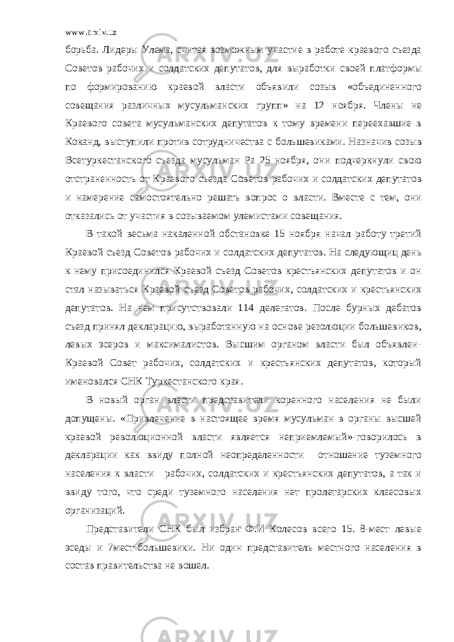 www.arxiv.uz борьба. Лидеры Улема, считая возможным участие в работе краевого съезда Советов рабочих и солдатских депутатов, для выработки своей платформы по формированию краевой власти объявили созыв «объединенного совещания различных мусульманских групп» на 12 ноября. Члены не Краевого совета мусульманских депутатов к тому времени переехавшие в Коканд, выступили против сотрудничества с большевиками. Назначив созыв Всетуркестанского съезда мусульман Ра 25 ноября, они подчеркнули свою отстраненность от Краевого съезда Советов рабочих и солдатских депутатов и намерение самостоятельно решать вопрос о власти. Вместе с тем, они отказались от участия в созываемом улемистами совещания. В такой весьма накаленной обстановке 15 ноября начал работу третий Краевой съезд Советов рабочих и солдатских депутатов. На следующиц день к нему присоединился Краевой съезд Советов крестьянских депутатов и он стал называться Краевой съезд Советов рабочих, солдатских и крестьянских депутатов. На нем присутствовали 114 делегатов. После бурных дебатов съезд принял декларацию, выработанную на основе резолюции большевиков, левых эсеров и максималистов. Высшим органом власти был объявлен- Краевой Совет рабочих, солдатских и крестьянских депутатов, который именовался СНК Туркестанского края. В новый орган власти представители коренного населения не были допущены. «Привлечение в настоящее время мусульман в органы высшей краевой революционной власти является неприемлемый»-говорилось в декларации как ввиду полной неопределенности отношение туземного населения к власти рабочих, солдатских и крестьянских депутатов, а так и ввиду того, что среди туземного населения нет пролетарских клаесовых организаций. Представители СНК был избран Ф.И Колесов всего 15. 8-мест левые эседы и 7мест-большевики. Ни один представитель местного населения в состав правительства не вошел. 