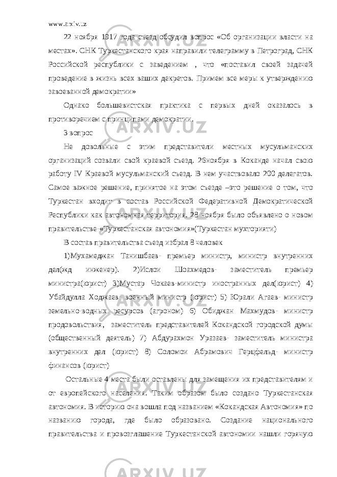 www.arxiv.uz 22 ноября 1917 года съезд обсудил вопрос «Об организации власти на местах». СНК Туркестанского края направили телеграмму в Петроград, СНК Российской республики с заведением , что «поставил своей задачей проведение в жизнь всех ваших декретов. Примем все меры к утверждению завоеванной демократии» Однако большевистская практика с первых дней оказалось в противоречием с принципами демократии. 3 вопрос Не довольные с этим представители местных мусульманских организаций созвали свой краевой съезд. 26ноября в Коканде начал свою работу IV Краевой мусульманский съезд. В нем участвовало 200 делегатов. Самое важное решение, принятое на этом съезде –это решение о том, что Туркестан входит в состав Российской Федеративной Демократической Республики как автономная территория. 28 ноября было объявлено о новом правительстве-«Туркестанская автономия»(Туркестан мухторияти) В состав правительства съезд избрал 8 человек 1)Мухамеджан Танишбаев- премьер министр, министр внутренних дел(жд инженер). 2)Ислои Шоахмедов- заместитель премьер министра(юрист) 3)Мустар Чокаев-министр иностранных дел(юрист) 4) Убайдулла Ходжаев- военный министр (юрист) 5) Юрали Агаев- министр земельно-водных ресурсов (агроном) 6) Обиджан Махмудов- министр продовольствия, заместитель представителей Кокандской городской думы (общественный деятель) 7) Абдурахмон Уразаев- заместитель министра внутренних дел (юрист) 8) Соломои Абрамович Герцфельд- министр финансов (юрист) Остальные 4 места были оставлены для замещения их представителям и от европейского населения. Таким образом было создано Туркестанская автономия. В историю она вошла под названием «Кокандская Автономия» по названию города, где было образовано. Создание национального правительства и провозглашение Туркестанской автономии нашли горячую 