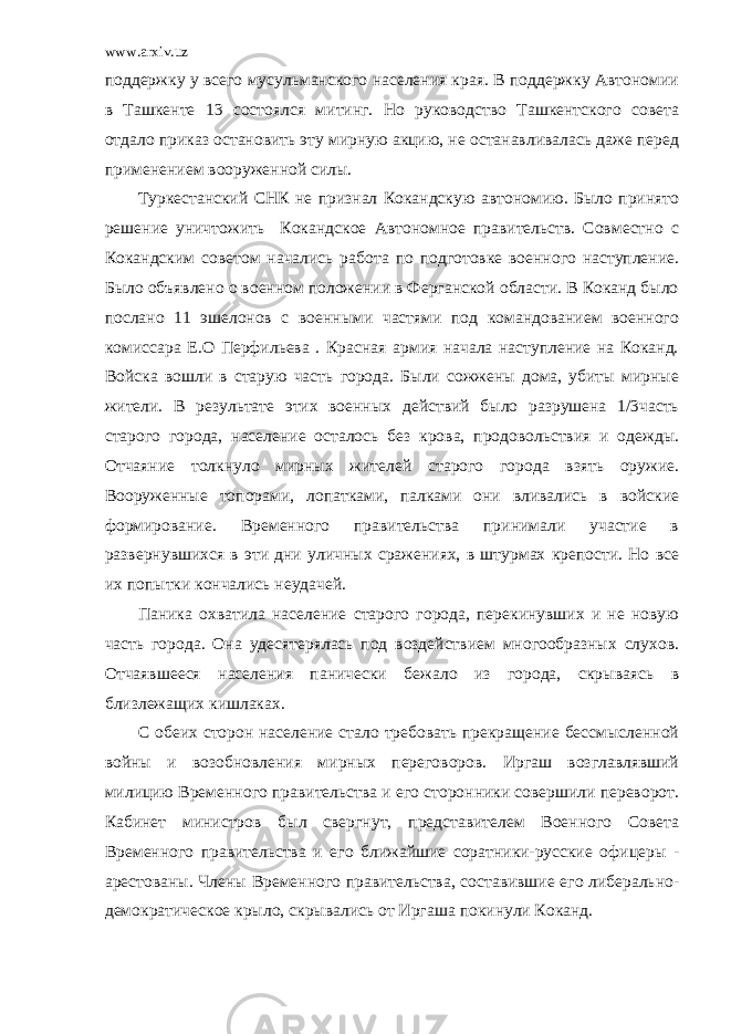 www.arxiv.uz поддержку у всего мусульманского населения края. В поддержку Автономии в Ташкенте 13 состоялся митинг. Но руководство Ташкентского совета отдало приказ остановить эту мирную акцию, не останавливалась даже перед применением вооруженной силы. Туркестанский СНК не признал Кокандскую автономию. Было принято решение уничтожить Кокандское Автономное правительств. Совместно с Кокандским советом начались работа по подготовке военного наступление. Было объявлено о военном положении в Ферганской области. В Коканд было послано 11 эшелонов с военными частями под командованием военного комиссара Е.О Перфильева . Красная армия начала наступление на Коканд. Войска вошли в старую часть города. Были сожжены дома, убиты мирные жители. В результате этих военных действий было разрушена 1/3часть старого города, население осталось без крова, продовольствия и одежды. Отчаяние толкнуло мирных жителей старого города взять оружие. Вооруженные топорами, лопатками, палками они вливались в войские формирование. Временного правительства принимали участие в развернувшихся в эти дни уличных сражениях, в штурмах крепости. Но все их попытки кончались неудачей. Паника охватила население старого города, перекинувших и не новую часть города. Она удесятерялась под воздействием многообразных слухов. Отчаявшееся населения панически бежало из города, скрываясь в близлежащих кишлаках. С обеих сторон население стало требовать прекращение бессмысленной войны и возобновления мирных переговоров. Иргаш возглавлявший милицию Временного правительства и его сторонники совершили переворот. Кабинет министров был свергнут, представителем Военного Совета Временного правительства и его ближайшие соратники-русские офицеры - арестованы. Члены Временного правительства, составившие его либерально- демократическое крыло, скрывались от Иргаша покинули Коканд. 