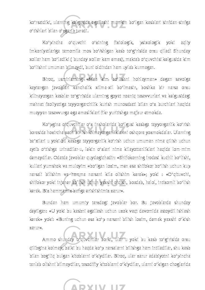 ko‘rsatdiki, ularning kelgusida egallashi mumkin bo‘lgan kasblari sinfdan-sinfga o‘tishlari bilan o‘zgarib turadi. Ko‘pincha o‘quvchi o‘zining fiziologik, psixologik yoki aqliy imkoniyatlariga tamomila mos bo‘/shlgan kasb to‘g‘risida orzu qiladi Shunday xollar ham bo‘ladiki ( bunday xollar kam emas), maktab o‘quvchisi kelgusida kim bo‘lishni umuman bilmaydi, buni oldindan ham uylab kurmagan. Biroq, usmirlarning «Men kim bo‘lishni hohlayman» degan savolga kaytargan javoblari kanchalik xilma-xil bo‘lmasin, boshka bir narsa orzu kilinayotgan kasblar to‘g‘risida ularning goyat noaniq tasavvurlari va kelgusidagi mehnat faoliyatiga tayyorgarchilik kurish munosabati bilan o‘z burchlari haqida muayyan tasavvurga ega emasliklari fikr yuritishga majbur etmokda. Ko‘pgina o‘quvchilar o‘z insholarida bo‘lgusi kasbga tayyorgarlik ko‘rish borasida hozircha xech bir ish kilmayotganliklarini oshqora yozmokdalar. Ularning ba’zilari u yoki bu kasbga tayyorgarlik ko‘rish uchun umuman nima qilish uchun aytib o‘tishga urinadilar-u, lekin o‘zlari nima kilayottanliklari haqida lom-mim demaydilar. Odatda javoblar quydagichadir: «Shifokorning irodasi kuchli bo‘lishi, kullari yumshok va muloyim «bo‘lgan lozim, men esa shifokor bo‘lish uchun kup narsali bilishim va hamma narsani kila olishim kerak»; yoki : «O‘qituvchi, shifokor yoki injener bo`lish uchun yaxshi o‘qish, boadab, halol, intizomli bo‘lish kerak. Biz hammamiz bunga erishishimiz zarur». Bundan ham umumiy tarzdagi javoblar bor. Bu javoblarda shunday deyilgan: «U yoki bu kasbni egallash uchun uzok vaqt davomida astoydil ishlash kerak» yoki: «Buning uchun esa ko‘p narsani bilish lozim, demak yaxshi o‘kish zarur». Ammo shunday o‘quvchilar borki, ular u yoki bu kasb to‘g‘risida orzu qilibgina kolmay, balki bu haqda ko‘p narsalarni bilishga ham intiladilar, shu kasb bilan bog‘liq bulgan kitoblarni o‘kiydilar. Biroq, ular zarur adabiyotni ko‘pincha tanlab olishni bilmaydilar, tasodifiy kitoblarni o‘kiydilar, ularni o‘kigan choglarida 