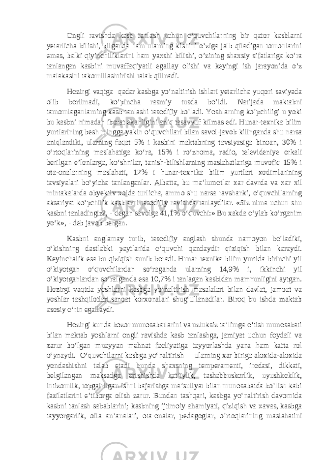 Ongli ravishda kasb tanlash uchun o‘quvchilarning bir qator kasblarni yetarlicha bilishi, bilganda ham ularning kishini o‘ziga jalb qiladigan tomonlarini emas, balki qiyinchiliklarini ham yaxshi bilishi, o’zining shaxsiy sifatlariga ko’ra tanlangan kasbini muvaffaqiyatli egallay olishi va keyingi ish jarayonida o’z malakasini takomillashtirishi talab qilinadi. Hozirgi vaqtga qadar kasbga yo‘naltirish ishlari yetarlicha yuqori saviyada olib borilmadi, ko‘pincha rasmiy tusda bo’ldi. Natijada maktabni tamomlaganlarning kasb tanlashi tasodifiy bo‘ladi. Yoshlarning ko‘pchiligi u yoki bu kasbni nimadan iborat ekanligini aniq tasavvuf kilmas edi. Hunar-texnika bilim yurtlarining besh mingga yakin o‘quvchilari bilan savol-javob kilinganda shu narsa aniqlandiki, ularning faqat 5% i kasbini maktabning tavsiyasiga binoan, 30% i o‘rtoqlarining maslahatiga ko‘ra, 15% i ro‘znoma, radio, televideniye orkali berilgan e’lonlarga, ko‘shnilar, tanish-bilishlarning maslahatlariga muvofiq 15% i ota-onalarning maslahati, 12% i hunar-texnika bilim yurtlari xodimlarining tavsiyalari bo‘yicha tanlanganlar. Albatta, bu ma’lumotlar xar davrda va xar xil mintakalarda obyektiv xolda turlicha, ammo shu narsa ravshanki, o‘quvchilarning aksariyat ko‘pchilik kasblarni tasodifiy ravishda tanlaydilar. «Siz nima uchun shu kasbni tanladingiz?, - degan savolga 41,1% o‘quvchi:» Bu xakda o‘ylab ko‘rganim yo‘k», - deb javob bergan. Kasbni anglamay turib, tasodifiy anglash shunda namoyon bo‘ladiki, o‘kishning dastlabki paytlarida o‘quvchi qandaydir qiziqish bilan karaydi. Keyinchalik esa bu qiziqish sunib boradi. Hunar-texnika bilim yurtida birinchi yil o‘kiyotgan o‘quvchilardan so‘raganda ularning 14,9% i, ikkinchi yil o‘kiyotganlardan so‘ralganda esa 10,7% i tanlagan kasbidan mamnunligini aytgan. Hozirgi vaqtda yoshlarni kasbga yo‘naltirish masalalari bilan davlat, jamoat va yoshlar tashqilotlari.sanoat korxonalari shug‘ullanadilar. Biroq bu ishda maktab asosiy o‘rin egallaydi. Hozirgi kunda bozor munosabatlarini va uzluksiz ta’limga o‘tish munosabati bilan maktab yoshlarni ongli ravishda kasb tanlashga, jamiyat uchun foydali va zarur bo‘lgan muayyan mehnat faoliyatiga tayyorlashda yana ham katta rol o‘ynaydi. O‘quvchilarni kasbga yo‘naltirish ularning xar biriga aloxida-aloxida yondashishni talab etadi bunda shaxsning temperamenti, irodasi, dikkati, belgilangan maksadga erishishda kat’iylik, tashabbuskorlik, uyushkoklik, intizomlik, topgairilgan ishni bajarishga ma’suliyat bilan munosabatda bo‘lish kabi fazilatlarini e’tiborga olish zarur. Bundan tashqari, kasbga yo‘naltirish davomida kasbni tanlash sabablarini; kasbning ijtimoiy ahamiyati, qiziqish va xavas, kasbga tayyorgarlik, oila an’analari, ota-onalar, pedagoglar, o‘rtoqlarining maslahatini 