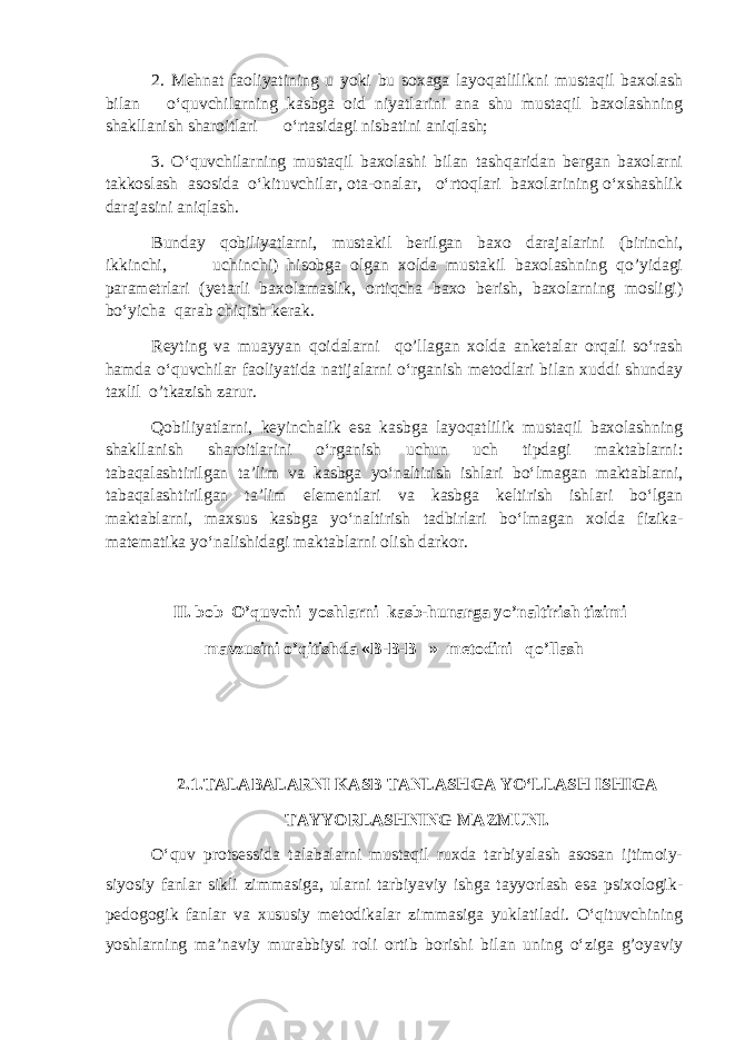 2. Mehnat faoliyatining u yoki bu soxaga layoqatlilikni mustaqil baxolash bilan o‘quvchilarning kasbga oid niyatlarini ana shu mustaqil baxolashning shakllanish sharoitlari o‘rtasidagi nisbatini aniqlash; 3. O‘quvchilarning mustaqil baxolashi bilan tashqaridan bergan baxolarni takkoslash asosida o‘kituvchilar, ota-onalar, o‘rtoqlari baxolarining o‘xshashlik darajasini aniqlash. Bunday qobiliyatlarni, mustakil berilgan baxo darajalarini (birinchi, ikkinchi, uchinchi) hisobga olgan xolda mustakil baxolashning qo’yidagi parametrlari (yetarli baxolamaslik, ortiqcha baxo berish, baxolarning mosligi) bo‘yicha qarab chiqish kerak. Reyting va muayyan qoidalarni qo’llagan xolda anketalar orqali so‘rash hamda o‘quvchilar faoliyatida natijalarni o‘rganish metodlari bilan xuddi shunday taxlil o’tkazish zarur. Qobiliyatlarni, keyinchalik esa kasbga layoqatlilik mustaqil baxolashning shakllanish sharoitlarini o‘rganish uchun uch tipdagi maktablarni: tabaqalashtirilgan ta’lim va kasbga yo‘naltirish ishlari bo‘lmagan maktablarni, tabaqalashtirilgan ta’lim elementlari va kasbga keltirish ishlari bo‘lgan maktablarni, maxsus kasbga yo‘naltirish tadbirlari bo‘lmagan xolda fizika- matematika yo‘nalishidagi maktablarni olish darkor. II. bob O’quvchi yoshlarni kasb-hunarga yo’naltirish tizimi mavzusini o’qitishda «B-B-B » mеtodini qo’llash 2.1.TALABALARNI KASB TANLASHGA YO‘LLASH ISHIGA TAYYORLASHNING MAZMUNI. O‘quv protsessida talabalarni mustaqil ruxda tarbiyalash asosan ijtimoiy- siyosiy fanlar sikli zimmasiga, ularni tarbiyaviy ishga tayyorlash esa psixologik- pedogogik fanlar va xususiy metodikalar zimmasiga yuklatiladi. O‘qituvchining yoshlarning ma’naviy murabbiysi roli ortib borishi bilan uning o‘ziga g’oyaviy 