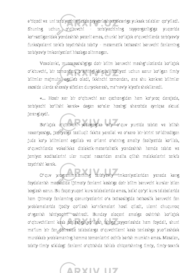 e’tiqodi va uni tarbiyachi sifatida tayyorlash xarakteriga yuksak talablar qo‘yiladi. Shuning uchun o‘qituvchi - tarbiyachining tayyorgarligiga yuqorida ko‘rsatilganidek yondashish yetarli emas, chunki bo‘lajak o‘quvchilarda tarbiyaviy funksiyalarni tarkib toptirishda tabiiy - matematik ixtisosini beruvchi fanlarning tarbiyaviy imkoniyatlari hisobga olinmagan. Vaxolanki, mutaxassisligiga doir bilim beruvchi mashg‘ulotlarda bo‘lajak o‘kituvchi, bir tomondan, o‘zining kelgusi faoliyati uchun zarur bo‘lgan ilmiy bilimlar majmuini egallab oladi, ikkinchi tomondan, ana shu konkret bilimlar asosida ularda shaxsiy sifatlar: dunyokarash, ma’naviy kiyofa shakllanadi. «... Hozir xar bir o‘qituvchi xar qachongidan ham ko‘proq darajada, tarbiyachi bo‘lishi kerak» degan so‘zlar hozirgi sharoitda ayniqsa aktual jaranglaydi. Bo‘lajak o‘qituvchi pedagogika oliy o‘quv yurtida tabiat va bilish nazariyasiga, jamiyatga taalluqli ikkita parallel va o‘zaro bir-birini to‘ldiradigan juda ko‘p bilimlarni egallab va o‘larni o‘zining amaliy faoliyatida ko‘llab, o‘quvchilarda vokelikka dialektik-materialistik yondashish hamda tabiat va jamiyat xodisalarini ular nuqtai nazaridan analiz qilish malakalarini tarkib toptirishi kerak. O‘quv programmalarining tarbiyaviy imkoniyatlaridan yanada keng foydalanish maqsadida ijtimoiy fanlarni kasbiga doir bilim beruvchi kurslar bilan boglash zarur. Bu faqat yuqori kurs talabalarida emas, balki qo’yi kurs talabalarida ham ijtimoiy fanlarning qonuniyatlarini o‘z ixtisosligida ixtisoslik beruvchi fan problemalarida ijodiy qo‘llash ko‘nikmalari hosil qiladi, ularni chuqurroq o‘rganish ishtiyoqini oshiradi. Bunday aloqani amalga oshirish bo‘lajak o‘qituvchilarni kasb tanlashga yo‘llash ishiga tayyorlashda ham foydali, shuni ma’lum bir fan doirasida talabalarga o‘quvchilarni kasb tanlashga yuo’lashdek murakkab problemaning hamma tomonlarini ochib berish mumkin emas. Masalan, tabiiy-ilmiy sikldagi fanlarni o‘qitishda ishlab chiqarishning ilmiy, ilmiy-texnik 