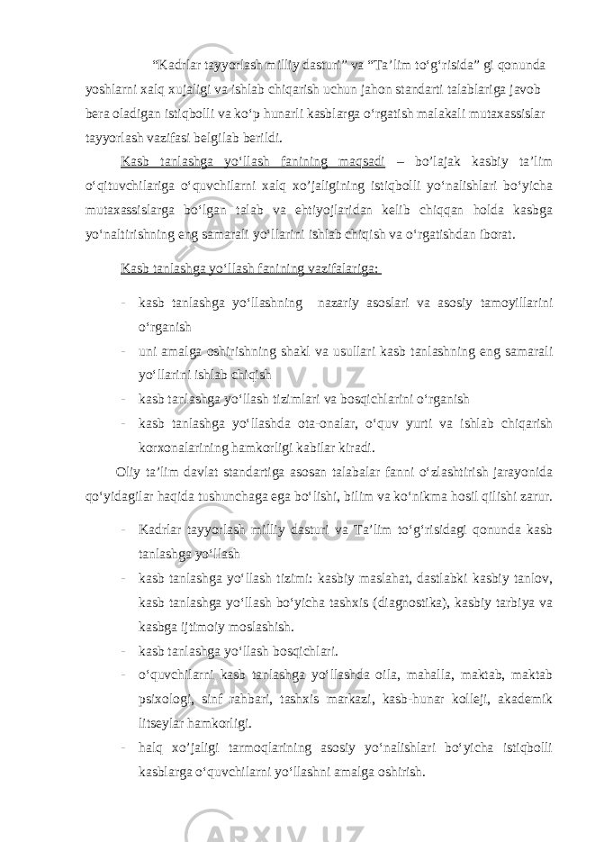  “Kadrlar tayyorlash milliy dasturi” va “Ta’lim to‘g‘risida” gi qonunda yoshlarni xalq xujaligi va ishlab chiqarish uchun jahon standarti talablariga javob bera oladigan istiqbolli va ko‘p hunarli kasblarga o‘rgatish malakali mutaxassislar tayyorlash vazifasi belgilab berildi. Kasb tanlashga yo‘llash fanining maqsadi – bo’lajak kasbiy ta’lim o‘qituvchilariga o‘quvchilarni xalq xo’jaligining istiqbolli yo‘nalishlari bo‘yicha mutaxassislarga bo‘lgan talab va ehtiyojlaridan kelib chiqqan holda kasbga yo‘naltirishning eng samarali yo‘llarini ishlab chiqish va o‘rgatishdan iborat. Kasb tanlashga yo‘llash fanining vazifalariga: - kasb tanlashga yo‘llashning nazariy asoslari va asosiy tamoyillarini o‘rganish - uni amalga oshirishning shakl va usullari kasb tanlashning eng samarali yo‘llarini ishlab chiqish - kasb tanlashga yo‘llash tizimlari va bosqichlarini o‘rganish - kasb tanlashga yo‘llashda ota-onalar, o‘quv yurti va ishlab chiqarish korxonalarining hamkorligi kabilar kiradi. Oliy ta’lim davlat standartiga asosan talabalar fanni o‘zlashtirish jarayonida qo‘yidagilar haqida tushunchaga ega bo‘lishi, bilim va ko‘nikma hosil qilishi zarur. - Kadrlar tayyorlash milliy dasturi va Ta’lim to‘g‘risidagi qonunda kasb tanlashga yo‘llash - kasb tanlashga yo‘llash tizimi: kasbiy maslahat, dastlabki kasbiy tanlov, kasb tanlashga yo‘llash bo‘yicha tashxis (diagnostika), kasbiy tarbiya va kasbga ijtimoiy moslashish. - kasb tanlashga yo‘llash bosqichlari. - o‘quvchilarni kasb tanlashga yo‘llashda oila, mahalla, maktab, maktab psixologi, sinf rahbari, tashxis markazi, kasb-hunar kolleji, akademik litseylar hamkorligi. - halq xo’jaligi tarmoqlarining asosiy yo‘nalishlari bo‘yicha istiqbolli kasblarga o‘quvchilarni yo‘llashni amalga oshirish. 