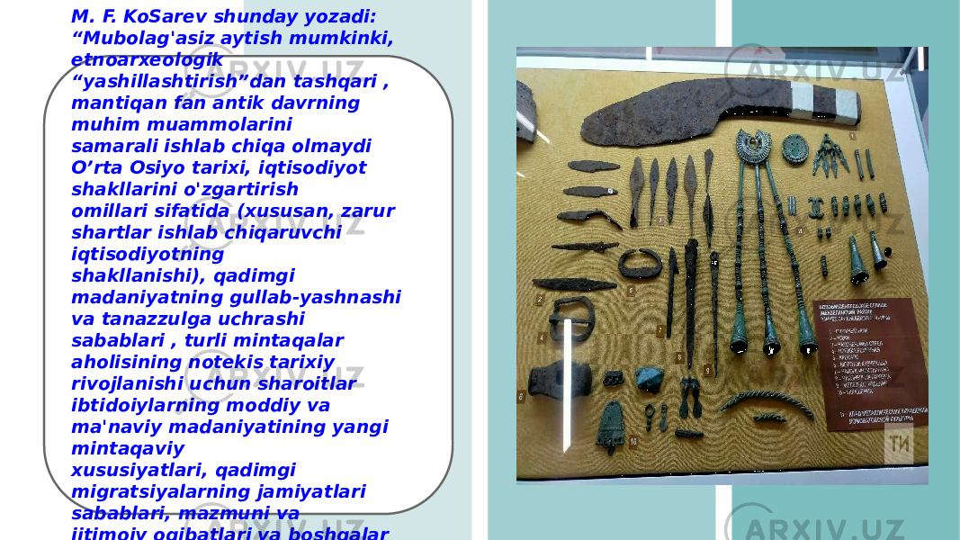 M. F. KoSarev shunday yozadi: “Mubolag&#39;asiz aytish mumkinki, etnoarxeologik “ yashillashtirish”dan tashqari , mantiqan fan antik davrning muhim muammolarini samarali ishlab chiqa olmaydi O’rta Osiyo tarixi, iqtisodiyot shakllarini o&#39;zgartirish omillari sifatida (xususan, zarur shartlar ishlab chiqaruvchi iqtisodiyotning shakllanishi), qadimgi madaniyatning gullab-yashnashi va tanazzulga uchrashi sabablari , turli mintaqalar aholisining notekis tarixiy rivojlanishi uchun sharoitlar ibtidoiylarning moddiy va ma&#39;naviy madaniyatining yangi mintaqaviy xususiyatlari, qadimgi migratsiyalarning jamiyatlari sabablari, mazmuni va ijtimoiy oqibatlari va boshqalar yanada korinadi&#34;. 