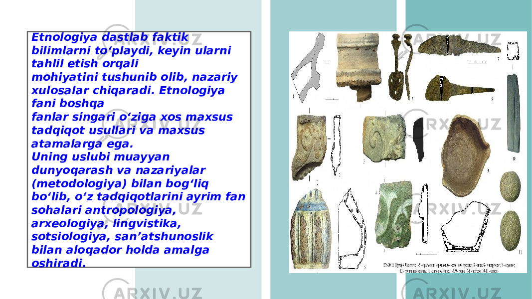 Etnologiya dastlab faktik bilimlarni toʻplaydi, keyin ularni tahlil etish orqali mohiyatini tushunib olib, nazariy xulosalar chiqaradi. Etnologiya fani boshqa fanlar singari oʻziga xos maxsus tadqiqot usullari va maxsus atamalarga ega. Uning uslubi muayyan dunyoqarash va nazariyalar (metodologiya) bilan bogʻliq boʻlib, oʻz tadqiqotlarini ayrim fan sohalari antropologiya, arxeologiya, lingvistika, sotsiologiya, sanʼatshunoslik bilan aloqador holda amalga oshiradi. 