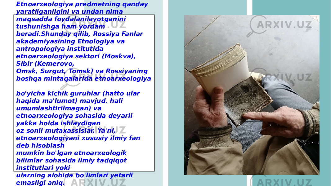 Etnoarxeologiya predmetning qanday yaratilganligini va undan nima maqsadda foydalanilayotganini tushunishga ham yordam beradi.Shunday qilib, Rossiya Fanlar akademiyasining Etnologiya va antropologiya institutida etnoarxeologiya sektori (Moskva), Sibir (Kemerovo, Omsk, Surgut, Tomsk) va Rossiyaning boshqa mintaqalarida etnoarxeologiya bo&#39;yicha kichik guruhlar (hatto ular haqida ma&#39;lumot) mavjud. hali umumlashtirilmagan) va etnoarxeologiya sohasida deyarli yakka holda ishlaydigan oz sonli mutaxassislar. Ya&#39;ni, etnoarxeologiyani xususiy ilmiy fan deb hisoblash mumkin bo&#39;lgan etnoarxeologik bilimlar sohasida ilmiy tadqiqot institutlari yoki ularning alohida bo&#39;limlari yetarli emasligi aniq. 