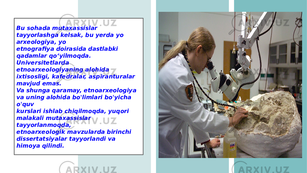 Bu sohada mutaxassislar tayyorlashga kelsak, bu yerda yo arxeologiya, yo etnografiya doirasida dastlabki qadamlar qo‘yilmoqda. Universitetlarda etnoarxeologiyaning alohida ixtisosligi, kafedralar, aspiranturalar mavjud emas. Va shunga qaramay, etnoarxeologiya va uning alohida bo&#39;limlari bo&#39;yicha o&#39;quv kurslari ishlab chiqilmoqda, yuqori malakali mutaxassislar tayyorlanmoqda, etnoarxeologik mavzularda birinchi dissertatsiyalar tayyorlandi va himoya qilindi. 