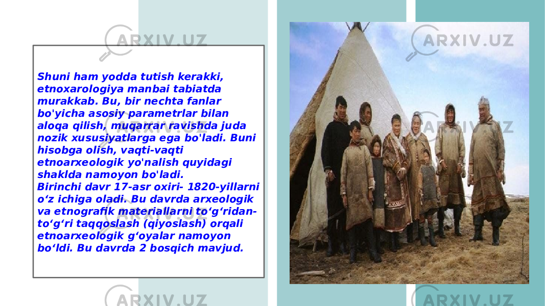 Shuni ham yodda tutish kerakki, etnoxarologiya manbai tabiatda murakkab. Bu, bir nechta fanlar bo&#39;yicha asosiy parametrlar bilan aloqa qilish, muqarrar ravishda juda nozik xususiyatlarga ega bo&#39;ladi. Buni hisobga olish, vaqti-vaqti etnoarxeologik yo&#39;nalish quyidagi shaklda namoyon bo&#39;ladi. Birinchi davr 17-asr oxiri- 1820-yillarni o‘z ichiga oladi. Bu davrda arxeologik va etnografik materiallarni to‘g‘ridan- to‘g‘ri taqqoslash (qiyoslash) orqali etnoarxeologik g‘oyalar namoyon bo‘ldi. Bu davrda 2 bosqich mavjud. 