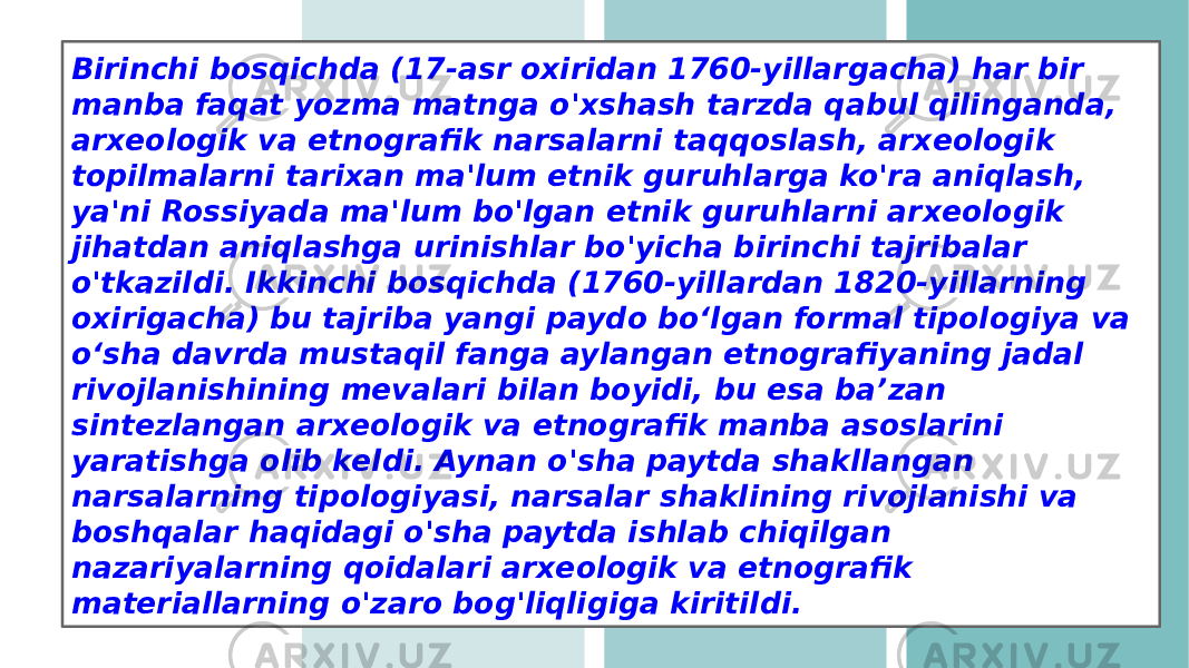 Birinchi bosqichda (17-asr oxiridan 1760-yillargacha) har bir manba faqat yozma matnga o&#39;xshash tarzda qabul qilinganda, arxeologik va etnografik narsalarni taqqoslash, arxeologik topilmalarni tarixan ma&#39;lum etnik guruhlarga ko&#39;ra aniqlash, ya&#39;ni Rossiyada ma&#39;lum bo&#39;lgan etnik guruhlarni arxeologik jihatdan aniqlashga urinishlar bo&#39;yicha birinchi tajribalar o&#39;tkazildi. Ikkinchi bosqichda (1760-yillardan 1820-yillarning oxirigacha) bu tajriba yangi paydo boʻlgan formal tipologiya va oʻsha davrda mustaqil fanga aylangan etnografiyaning jadal rivojlanishining mevalari bilan boyidi, bu esa baʼzan sintezlangan arxeologik va etnografik manba asoslarini yaratishga olib keldi. Aynan o&#39;sha paytda shakllangan narsalarning tipologiyasi, narsalar shaklining rivojlanishi va boshqalar haqidagi o&#39;sha paytda ishlab chiqilgan nazariyalarning qoidalari arxeologik va etnografik materiallarning o&#39;zaro bog&#39;liqligiga kiritildi. 