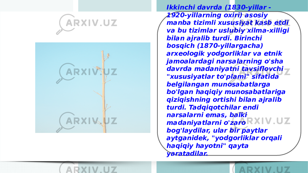 Ikkinchi davrda (1830-yillar - 1920-yillarning oxiri) asosiy manba tizimli xususiyat kasb etdi va bu tizimlar uslubiy xilma-xilligi bilan ajralib turdi. Birinchi bosqich (1870-yillargacha) arxeologik yodgorliklar va etnik jamoalardagi narsalarning o&#39;sha davrda madaniyatni tavsiflovchi &#34;xususiyatlar to&#39;plami&#34; sifatida belgilangan munosabatlarga bo&#39;lgan haqiqiy munosabatlariga qiziqishning ortishi bilan ajralib turdi. Tadqiqotchilar endi narsalarni emas, balki madaniyatlarni o&#39;zaro bog&#39;laydilar, ular bir paytlar aytganidek, &#34;yodgorliklar orqali haqiqiy hayotni&#34; qayta yaratadilar. 