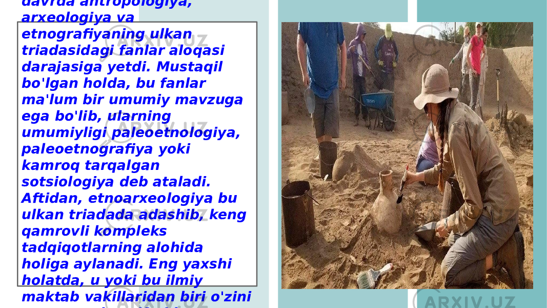 O&#39;z navbatida, arxeologik- etnografik sistematika bu davrda antropologiya, arxeologiya va etnografiyaning ulkan triadasidagi fanlar aloqasi darajasiga yetdi. Mustaqil bo&#39;lgan holda, bu fanlar ma&#39;lum bir umumiy mavzuga ega bo&#39;lib, ularning umumiyligi paleoetnologiya, paleoetnografiya yoki kamroq tarqalgan sotsiologiya deb ataladi. Aftidan, etnoarxeologiya bu ulkan triadada adashib, keng qamrovli kompleks tadqiqotlarning alohida holiga aylanadi. Eng yaxshi holatda, u yoki bu ilmiy maktab vakillaridan biri o&#39;zini etnoarxeolog sifatida namoyon qiladi. 