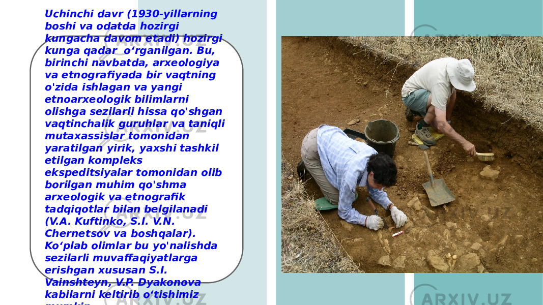 Uchinchi davr (1930-yillarning boshi va odatda hozirgi kungacha davom etadi) hozirgi kunga qadar oʻrganilgan. Bu, birinchi navbatda, arxeologiya va etnografiyada bir vaqtning o&#39;zida ishlagan va yangi etnoarxeologik bilimlarni olishga sezilarli hissa qo&#39;shgan vaqtinchalik guruhlar va taniqli mutaxassislar tomonidan yaratilgan yirik, yaxshi tashkil etilgan kompleks ekspeditsiyalar tomonidan olib borilgan muhim qo&#39;shma arxeologik va etnografik tadqiqotlar bilan belgilanadi (V.A. Kuftinko, S.I. V.N. Chernetsov va boshqalar). Ko‘plab olimlar bu yo&#39;nalishda sezilarli muvaffaqiyatlarga erishgan xususan S.I. Vainshteyn, V.P. Dyakonova kabilarni keltirib o‘tishimiz mumkin. 