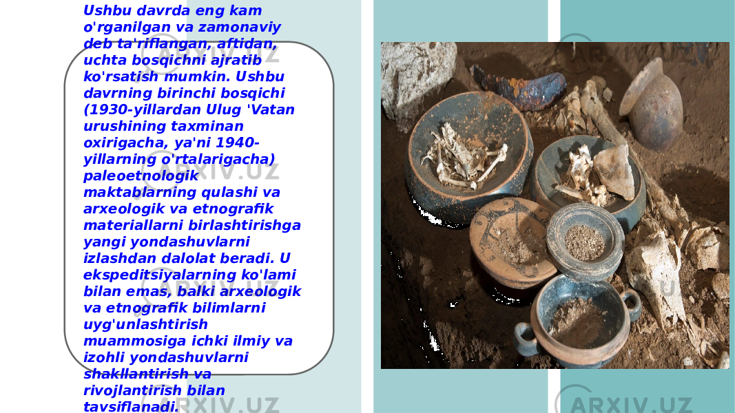 Ushbu davrda eng kam o&#39;rganilgan va zamonaviy deb ta&#39;riflangan, aftidan, uchta bosqichni ajratib ko&#39;rsatish mumkin. Ushbu davrning birinchi bosqichi (1930-yillardan Ulug &#39;Vatan urushining taxminan oxirigacha, ya&#39;ni 1940- yillarning o&#39;rtalarigacha) paleoetnologik maktablarning qulashi va arxeologik va etnografik materiallarni birlashtirishga yangi yondashuvlarni izlashdan dalolat beradi. U ekspeditsiyalarning ko&#39;lami bilan emas, balki arxeologik va etnografik bilimlarni uyg&#39;unlashtirish muammosiga ichki ilmiy va izohli yondashuvlarni shakllantirish va rivojlantirish bilan tavsiflanadi. 