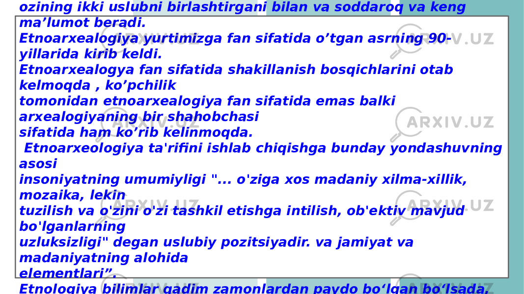 Etnoarxealogiya XX asr 60-yillarda AQSh da paydo bo’ldi . Bu yangi fan ozining ikki uslubni birlashtirgani bilan va soddaroq va keng ma’lumot beradi. Etnoarxealogiya yurtimizga fan sifatida o’tgan asrning 90- yillarida kirib keldi. Etnoarxealogya fan sifatida shakillanish bosqichlarini otab kelmoqda , ko’pchilik tomonidan etnoarxealogiya fan sifatida emas balki arxealogiyaning bir shahobchasi sifatida ham ko’rib kelinmoqda. Etnoarxeologiya ta&#39;rifini ishlab chiqishga bunday yondashuvning asosi insoniyatning umumiyligi &#34;... o&#39;ziga xos madaniy xilma-xillik, mozaika, lekin tuzilish va o&#39;zini o&#39;zi tashkil etishga intilish, ob&#39;ektiv mavjud bo&#39;lganlarning uzluksizligi&#34; degan uslubiy pozitsiyadir. va jamiyat va madaniyatning alohida elementlari”. Etnologiya bilimlar qadim zamonlardan paydo boʻlgan boʻlsada, lekin mustaqil fan sifatida XIX-asrning oʻrtalarida shakllanib boʻldi. 