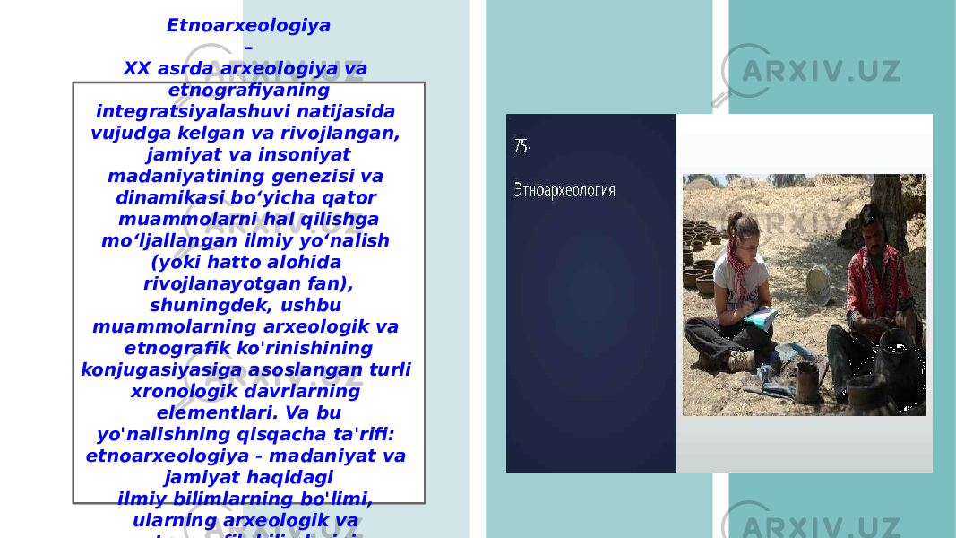 Etnoarxeologiya – XX asrda arxeologiya va etnografiyaning integratsiyalashuvi natijasida vujudga kelgan va rivojlangan, jamiyat va insoniyat madaniyatining genezisi va dinamikasi boʻyicha qator muammolarni hal qilishga moʻljallangan ilmiy yoʻnalish (yoki hatto alohida rivojlanayotgan fan), shuningdek, ushbu muammolarning arxeologik va etnografik ko&#39;rinishining konjugasiyasiga asoslangan turli xronologik davrlarning elementlari. Va bu yo&#39;nalishning qisqacha ta&#39;rifi: etnoarxeologiya - madaniyat va jamiyat haqidagi ilmiy bilimlarning bo&#39;limi, ularning arxeologik va etnografik bilimlarini birlashtiradi. 