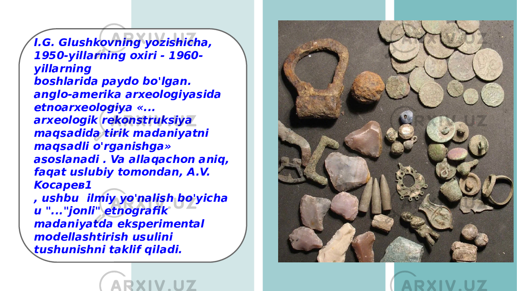 I.G. Glushkovning yozishicha, 1950-yillarning oxiri - 1960- yillarning boshlarida paydo bo&#39;lgan. anglo-amerika arxeologiyasida etnoarxeologiya «... arxeologik rekonstruksiya maqsadida tirik madaniyatni maqsadli o&#39;rganishga» asoslanadi . Va allaqachon aniq, faqat uslubiy tomondan, A.V. Koсарев1 , ushbu ilmiy yo&#39;nalish bo&#39;yicha u &#34;...&#34;jonli&#34; etnografik madaniyatda eksperimental modellashtirish usulini tushunishni taklif qiladi. 