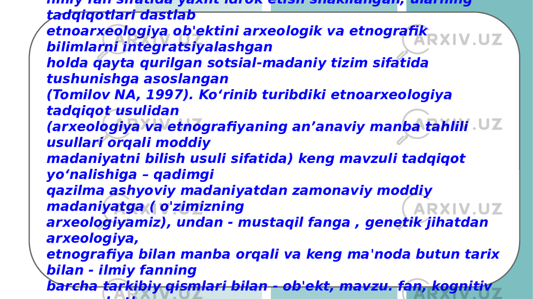 O.M. Melnikova: &#34;... Mutaxassislar orasida etnoarxeologiyani ilmiy fan sifatida yaxlit idrok etish shakllangan, ularning tadqiqotlari dastlab etnoarxeologiya ob&#39;ektini arxeologik va etnografik bilimlarni integratsiyalashgan holda qayta qurilgan sotsial-madaniy tizim sifatida tushunishga asoslangan (Tomilov NA, 1997). Koʻrinib turibdiki etnoarxeologiya tadqiqot usulidan (arxeologiya va etnografiyaning anʼanaviy manba tahlili usullari orqali moddiy madaniyatni bilish usuli sifatida) keng mavzuli tadqiqot yoʻnalishiga – qadimgi qazilma ashyoviy madaniyatdan zamonaviy moddiy madaniyatga ( o&#39;zimizning arxeologiyamiz), undan - mustaqil fanga , genetik jihatdan arxeologiya, etnografiya bilan manba orqali va keng ma&#39;noda butun tarix bilan - ilmiy fanning barcha tarkibiy qismlari bilan - ob&#39;ekt, mavzu. fan, kognitiv munosabatlar, nazariya, tadqiqot usullari, kontseptual apparat va boshqalarni tushuniladi . 
