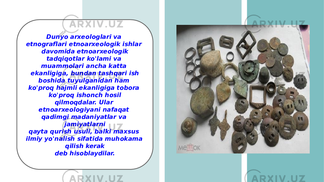 Dunyo arxeologlari va etnograflari etnoarxeologik ishlar davomida etnoarxeologik tadqiqotlar ko&#39;lami va muammolari ancha katta ekanligiga, bundan tashqari ish boshida tuyulganidan ham ko&#39;proq hajmli ekanligiga tobora ko&#39;proq ishonch hosil qilmoqdalar. Ular etnoarxeologiyani nafaqat qadimgi madaniyatlar va jamiyatlarni qayta qurish usuli, balki maxsus ilmiy yo&#39;nalish sifatida muhokama qilish kerak deb hisoblaydilar. 