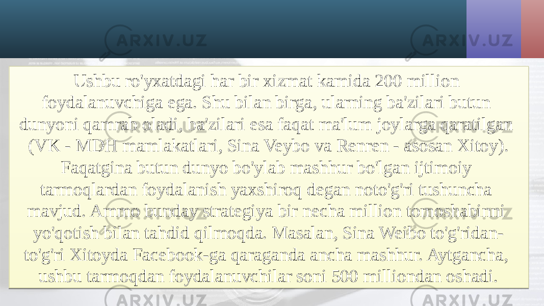 Ushbu ro&#39;yxatdagi har bir xizmat kamida 200 million foydalanuvchiga ega. Shu bilan birga, ularning ba&#39;zilari butun dunyoni qamrab oladi, ba&#39;zilari esa faqat ma&#39;lum joylarga qaratilgan (VK - MDH mamlakatlari, Sina Veybo va Renren - asosan Xitoy). Faqatgina butun dunyo bo&#39;ylab mashhur bo&#39;lgan ijtimoiy tarmoqlardan foydalanish yaxshiroq degan noto&#39;g&#39;ri tushuncha mavjud. Ammo bunday strategiya bir necha million tomoshabinni yo&#39;qotish bilan tahdid qilmoqda. Masalan, Sina Weibo to&#39;g&#39;ridan- to&#39;g&#39;ri Xitoyda Facebook-ga qaraganda ancha mashhur. Aytgancha, ushbu tarmoqdan foydalanuvchilar soni 500 milliondan oshadi.2F 1403 13 2328 2D 0E 020A 0F 0E03 0705 