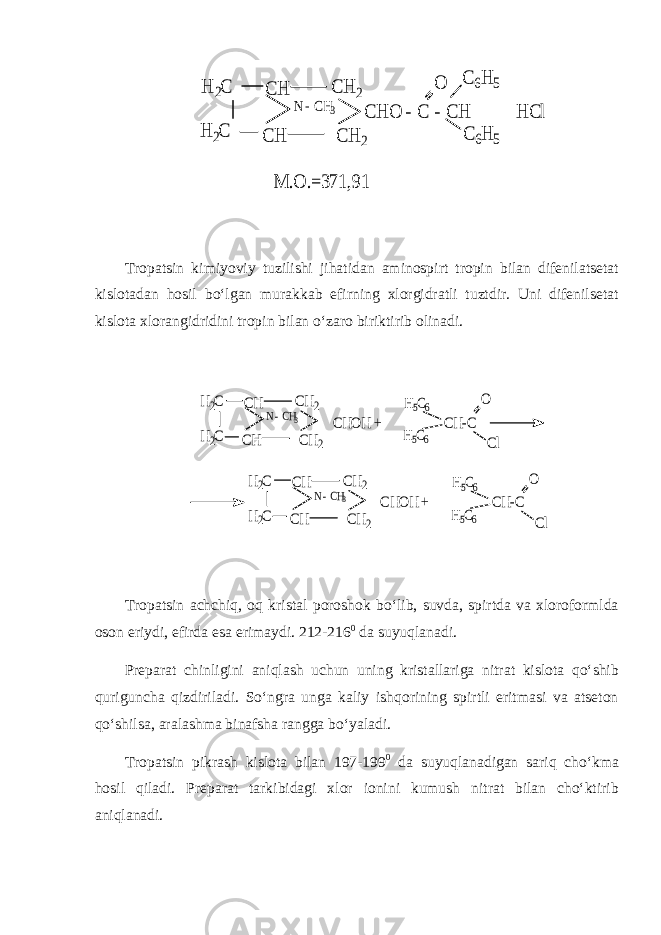 C H C H N - CH3 C H 2 C H 2 C H O - C - C H H Cl C 6H 5 O H 2C H 2C C 6H 5 M .O .=371,91Tropatsin kimiyoviy tuzilishi jihatidan aminospirt tropin bilan difenilatsetat kislotadan hosil bo‘lgan murakkab efirning xlorgidratli tuztdir. Uni difenilsetat kislota xlorangidridini tropin bilan o‘zaro biriktirib olinadi. CH CH N - CH3 CH2 CH2 CHOH + CH-C O H2C H2C Cl H5C6 H5C6 CH CH N - CH3 CH2 CH2 CHOH + CH-C O H2C H2C Cl H5C6 H5C6 Tropatsin achchiq, oq kristal poroshok bo‘lib, suvda, spirtda va xloroformlda oson eriydi, efirda esa erimaydi. 212-216 0 da suyuqlanadi. Preparat chinligini aniqlash uchun uning kristallariga nitrat kislota qo‘shib quriguncha qizdiriladi. So‘ngra unga kaliy ishqorining spirtli eritmasi va atseton qo‘shilsa, aralashma binafsha rangga bo‘yaladi. Tropatsin pikrash kislota bilan 197-199 0 da suyuqlanadigan sariq cho‘kma hosil qiladi. Preparat tarkibidagi xlor ionini kumush nitrat bilan cho‘ktirib aniqlanadi. 