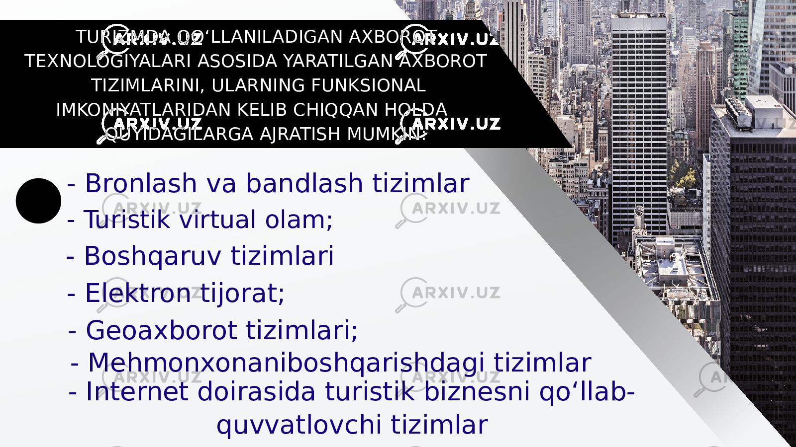  TURIZMDA QO‘LLANILADIGAN AXBOROT TEXNOLOGIYALARI ASOSIDA YARATILGAN AXBOROT TIZIMLARINI, ULARNING FUNKSIONAL IMKONIYATLARIDAN KELIB CHIQQAN HOLDA QUYIDAGILARGA AJRATISH MUMKIN: - Bronlash va bandlash tizimlar - Turistik virtual olam; - Boshqaruv tizimlari - Elektron tijorat; - Geoaxborot tizimlari; - Mehmonxonaniboshqarishdagi tizimlar - Internet doirasida turistik biznesni qo‘llab- quvvatlovchi tizimlar 