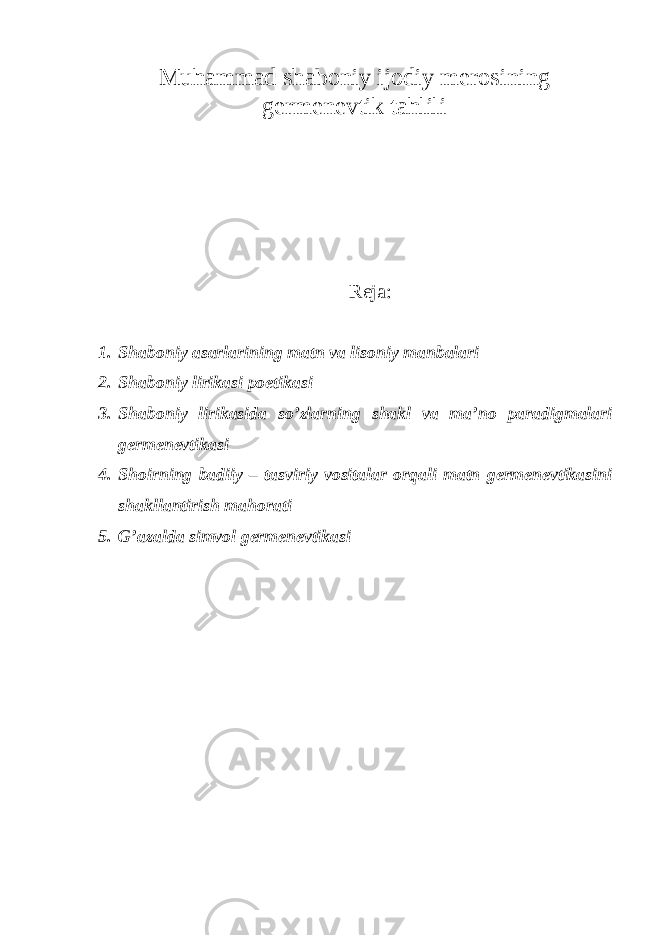 Muhammad shaboniy ijodiy merosining germenevtik tahlili Reja: 1. Shaboniy asarlarining matn va lisoniy manbalari 2. Shaboniy lirikasi poetikasi 3. Shaboniy lirikasida so’zlarning shakl va ma’no paradigmalari germenevtikasi 4. Shoirning badiiy – tasviriy vositalar orqali matn germenevtikasini shakllantirish mahorati 5. G’azalda simvol germenevtikasi 