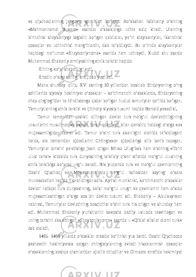 va qipchoqlarning jangovar guruhlari bo’lgan. Ro’zbehon Isfahoniy o’zining «Mehmonnomai Buxoro» asarida: o’zbeklarga uchta xalq kiradi. Ularning birinchisi shayboniyga tegishli bo’lgan qabilalar, ya’ni shayboniylar, ikkinchisi qozoqlar va uchinchisi mang’itlardir, deb ta’kidlaydi. Bu o’rinda shayboniylar haqidagi ma’lumot «Shayboniynoma» asarida ham uchraydi. Xuddi shu asarda Muhammad Shaboniy armiyasining etnik tarkibi haqida: Elining ko’pi shabonlig’ erdi, Ertadin o’ziga sonlig’ erdi, deb yoziladi. Mana shunday qilib, XV asrning 30-yillaridan boshlab Sirdaryoning o’ng sohillarida siyosiy hokimiyat o’zbeklar – ko’chmanchi o’zbeklarda, Sirdaryoning chap qirg’og’idan to Hindistonga qadar bo’lgan hudud temuriylar qo’lida bo’lgan. Temuriylarning etnik tarkibi va ijtimoiy-siyosiy tuzumi haqida Bartold yozadiki, Temur tomonidan tashkil qilingan davlat turk-mo’g’ul davlatchiligining unsurlarini musulmon va asosan fors madaniyati bilan qorishiq holdagi o’ziga xos mujassamligidan iborat edi. Temur o’zini turk ekanligini alohida ta’kidlagani holda, ota tomonidan ajdodlarini CHingizxon ajdodlariga olib borib taqagan. Temuriylar tarixini yaratishga jazm qilgan Mirzo Ulug’bek ham o’zining «To’rt ulusi tarixi» kitobida turk dunyosining tarkibiy qismi sifatida mo’g’ul ulusining etnik tarkibiga ko’proq urg’u beradi. Biz yuqorida turk va mo’g’ul qavmlarining Dashti Qipchoq va Movarounnahrda mo’g’ul istilosidan keyingi o’zaro munosabatlari haqida fikr bildirgan edik. Aytish mumkinki, ko’chmanchi o’zbeklar davlati nafaqat turk dunyosining, balki mo’g’ul urug’i va qavmlarini ham o’zida mujassamlashtirgan o’ziga xos bir davlat tuzumi edi. Shaboniy – Abulxayrxon nabirasi, Temuriylar davlatining bosqichisi o’zini turk his qilgan va shunday ham edi. Muhammad Shaboniy yurishlarini bevosita badiiy uslubda tasvirlagan va uning tarixini aks ettirgan «Shayboniynoma» asarida u «Qiblai silsilai olami turk» deb ataladi. 1465- 1466 yillarda o’zbeklar orasida bo’linish yuz berdi. Dashti Qipchoqda yashovchi hokimiyatsiz qolgan chingiziylarning avlodi hisoblanmish qozoqlar o’zbeklarning boshqa qismlaridan ajralib chiqdilar va Olmaota atrofida hokimiyat 