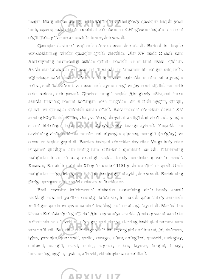 tuzgan Mo’g’uliston xoniga borib sig’indilar. Abulg’oziy qozoqlar haqida yoza turib, «qozoq podshohlarining otalari Jo’chixon bin CHingizxonning o’n uchlanchi o’g’li To’qay Temurxon naslidin turur», deb yozadi. Qozoqlar dastlabki vaqtlarda o’zbek-qozoq deb ataldi. Bartold bu haqda: «O’zbeklarning ichidan qozoqlar ajralib chiqdilar. Ular XV asrda O’zbek xoni Abulxayrning hukmronligi ostidan qutulib hozirda bir millatni tashkil qildilar. Aslida ular (o’zbeklar va qozoqlar) tili va odatlari tamoman bir bo’lgan xalqlardir. «Qipchoq» so’zi dastlab o’zbek elining tashkil topishida muhim rol o’ynagan bo’lsa, endilikda o’zbek va qozoqlarda ayrim urug’ va joy nomi sifatida saqlanib qoldi xolos», deb yozadi. Qipchoq urug’i haqida Abulg’oziy «Shajarai turk» asarida turkning nomini ko’targan besh urug’dan biri sifatida uyg’ur, qiniqli, qalach va qarluqlar qatorida sanab o’tadi. Ko’chmanchi o’zbeklar davlati XV asrning 50-yillarida Emba, Ural, va Volga daryolari oralig’idagi cho’llarda yurgan ellarni biriktirgan holda qudratli siyosiy-harbiy kuchga aylandi. Yuqorida bu davlatning etnik tarkibida muhim rol o’ynagan qipchoq, mang’it (no’g’oy) va qozoqlar haqida gapirildi. Bundan tashqari o’zbeklar davlatida Volga bo’ylarida istiqomat qiladigan tatarlarning ham katta-katta guruhlari bor edi. Tatarlarning mo’g’ullar bilan bir xalq ekanligi haqida tarixiy manbalar guvohlik beradi. Xususan, Bartold bir o’rinda Xitoy imperatori 1161 yilda manifest chiqardi. Unda mo’g’ullar ustiga, Mangu dada ustiga borayotganini aytdi, deb yozadi. Bartoldning fikriga qaraganda tatar so’zi dadadan kelib chiqqan. Endi bevosita ko’chmanchi o’zbeklar davlatining etnik-lisoniy ahvoli haqidagi masalani yoritish xususiga to’xtalsak, bu borada qator tarixiy asarlarda keltirilgan qabila va qavm nomlari haqidagi ma’lumotlarga tayanildi. Mas’ud ibn Usmon Ko’histoniyning «Tarixi Abulxayrxoniy» asarida Abulxayrxonni xonlikka ko’tarishda hal qiluvchi rol o’ynagan qabilalar va ularning boshliqlari nomma nom sanab o’tiladi. Bu qabilalar o’ttizga yaqin bo’lib, eng yiriklari burkut, jot, do’rmon, iyjon, yonqojor, qoonboyli, qorliq, kenagas, qiyot, qo’ng’irot, qushchi, qudog’ay, qurlovut, mang’it, masit, muluj, nayman, nukus, toymas, tang’ut, tuboyi, tumanming, uyg’ur, uyshun, o’tarchi, chimboylar sanab o’tiladi. 